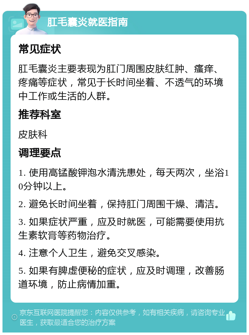 肛毛囊炎就医指南 常见症状 肛毛囊炎主要表现为肛门周围皮肤红肿、瘙痒、疼痛等症状，常见于长时间坐着、不透气的环境中工作或生活的人群。 推荐科室 皮肤科 调理要点 1. 使用高锰酸钾泡水清洗患处，每天两次，坐浴10分钟以上。 2. 避免长时间坐着，保持肛门周围干燥、清洁。 3. 如果症状严重，应及时就医，可能需要使用抗生素软膏等药物治疗。 4. 注意个人卫生，避免交叉感染。 5. 如果有脾虚便秘的症状，应及时调理，改善肠道环境，防止病情加重。