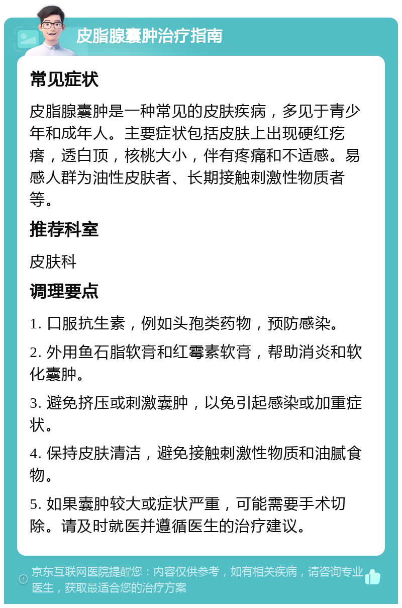 皮脂腺囊肿治疗指南 常见症状 皮脂腺囊肿是一种常见的皮肤疾病，多见于青少年和成年人。主要症状包括皮肤上出现硬红疙瘩，透白顶，核桃大小，伴有疼痛和不适感。易感人群为油性皮肤者、长期接触刺激性物质者等。 推荐科室 皮肤科 调理要点 1. 口服抗生素，例如头孢类药物，预防感染。 2. 外用鱼石脂软膏和红霉素软膏，帮助消炎和软化囊肿。 3. 避免挤压或刺激囊肿，以免引起感染或加重症状。 4. 保持皮肤清洁，避免接触刺激性物质和油腻食物。 5. 如果囊肿较大或症状严重，可能需要手术切除。请及时就医并遵循医生的治疗建议。