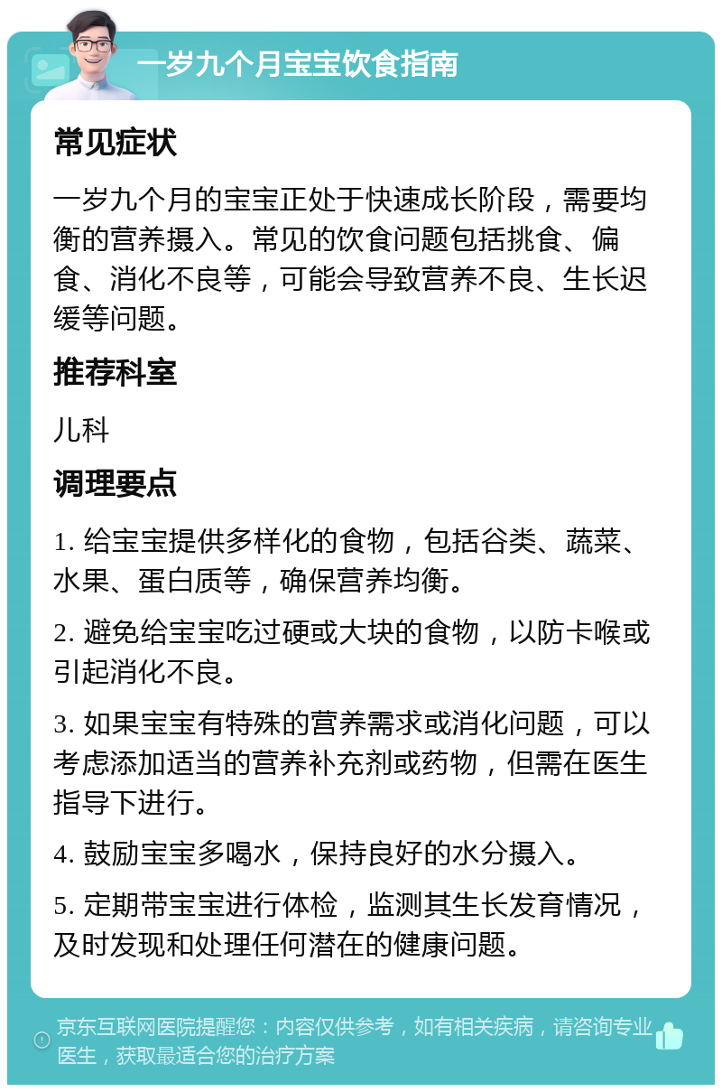 一岁九个月宝宝饮食指南 常见症状 一岁九个月的宝宝正处于快速成长阶段，需要均衡的营养摄入。常见的饮食问题包括挑食、偏食、消化不良等，可能会导致营养不良、生长迟缓等问题。 推荐科室 儿科 调理要点 1. 给宝宝提供多样化的食物，包括谷类、蔬菜、水果、蛋白质等，确保营养均衡。 2. 避免给宝宝吃过硬或大块的食物，以防卡喉或引起消化不良。 3. 如果宝宝有特殊的营养需求或消化问题，可以考虑添加适当的营养补充剂或药物，但需在医生指导下进行。 4. 鼓励宝宝多喝水，保持良好的水分摄入。 5. 定期带宝宝进行体检，监测其生长发育情况，及时发现和处理任何潜在的健康问题。