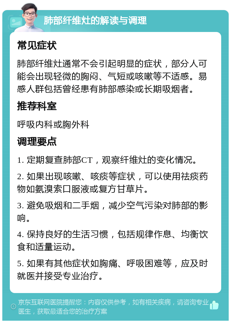 肺部纤维灶的解读与调理 常见症状 肺部纤维灶通常不会引起明显的症状，部分人可能会出现轻微的胸闷、气短或咳嗽等不适感。易感人群包括曾经患有肺部感染或长期吸烟者。 推荐科室 呼吸内科或胸外科 调理要点 1. 定期复查肺部CT，观察纤维灶的变化情况。 2. 如果出现咳嗽、咳痰等症状，可以使用祛痰药物如氨溴索口服液或复方甘草片。 3. 避免吸烟和二手烟，减少空气污染对肺部的影响。 4. 保持良好的生活习惯，包括规律作息、均衡饮食和适量运动。 5. 如果有其他症状如胸痛、呼吸困难等，应及时就医并接受专业治疗。