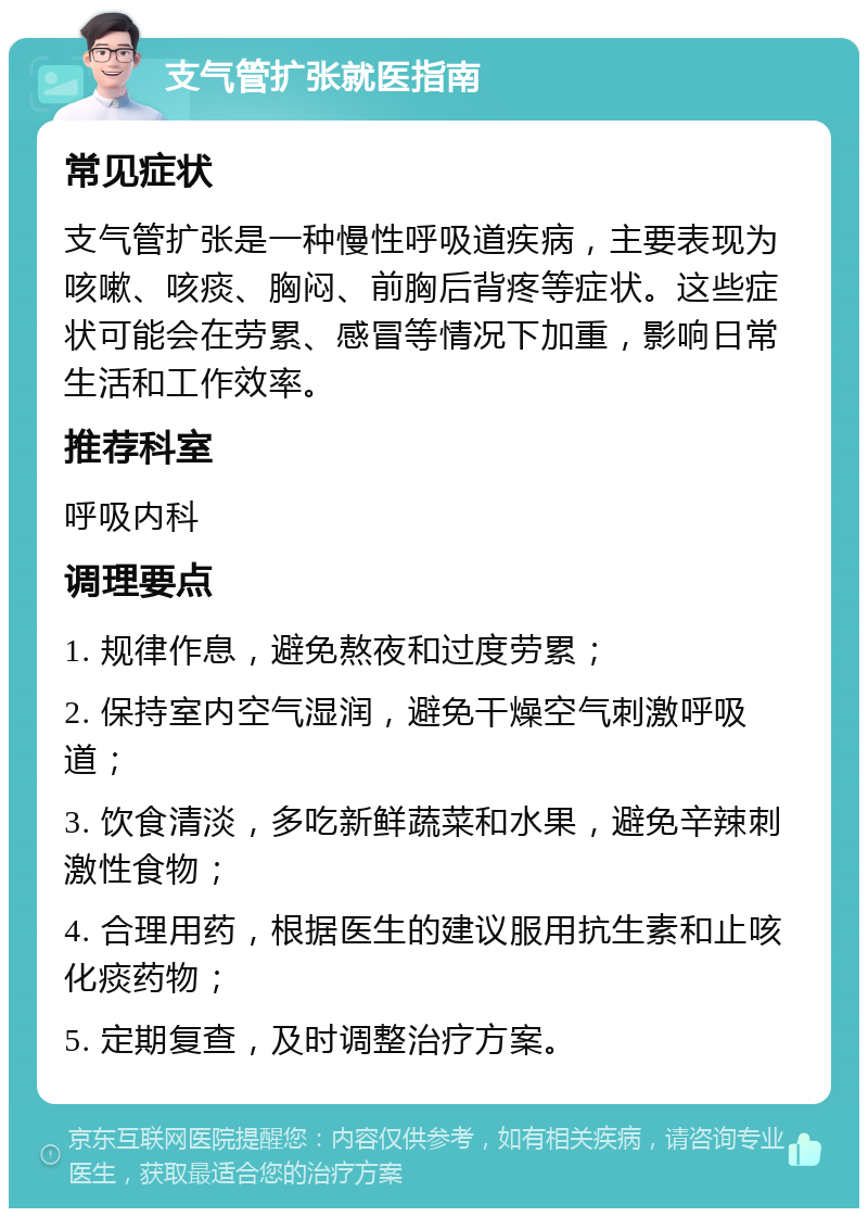 支气管扩张就医指南 常见症状 支气管扩张是一种慢性呼吸道疾病，主要表现为咳嗽、咳痰、胸闷、前胸后背疼等症状。这些症状可能会在劳累、感冒等情况下加重，影响日常生活和工作效率。 推荐科室 呼吸内科 调理要点 1. 规律作息，避免熬夜和过度劳累； 2. 保持室内空气湿润，避免干燥空气刺激呼吸道； 3. 饮食清淡，多吃新鲜蔬菜和水果，避免辛辣刺激性食物； 4. 合理用药，根据医生的建议服用抗生素和止咳化痰药物； 5. 定期复查，及时调整治疗方案。