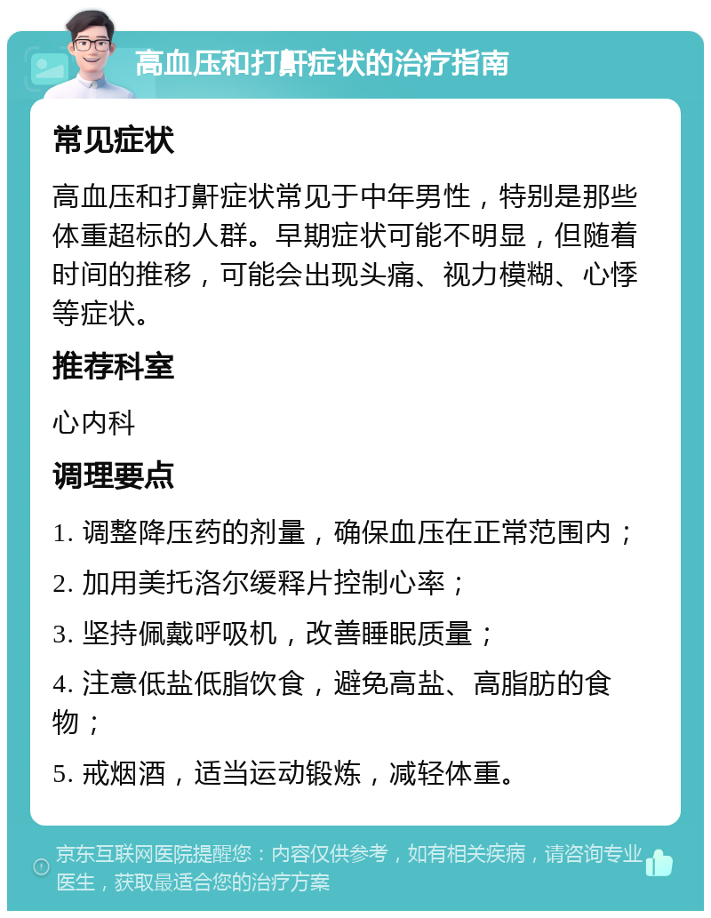 高血压和打鼾症状的治疗指南 常见症状 高血压和打鼾症状常见于中年男性，特别是那些体重超标的人群。早期症状可能不明显，但随着时间的推移，可能会出现头痛、视力模糊、心悸等症状。 推荐科室 心内科 调理要点 1. 调整降压药的剂量，确保血压在正常范围内； 2. 加用美托洛尔缓释片控制心率； 3. 坚持佩戴呼吸机，改善睡眠质量； 4. 注意低盐低脂饮食，避免高盐、高脂肪的食物； 5. 戒烟酒，适当运动锻炼，减轻体重。