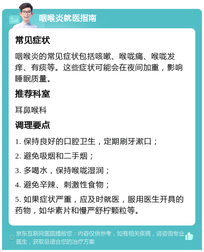 咽喉炎就医指南 常见症状 咽喉炎的常见症状包括咳嗽、喉咙痛、喉咙发痒、有痰等。这些症状可能会在夜间加重，影响睡眠质量。 推荐科室 耳鼻喉科 调理要点 1. 保持良好的口腔卫生，定期刷牙漱口； 2. 避免吸烟和二手烟； 3. 多喝水，保持喉咙湿润； 4. 避免辛辣、刺激性食物； 5. 如果症状严重，应及时就医，服用医生开具的药物，如华素片和慢严舒柠颗粒等。