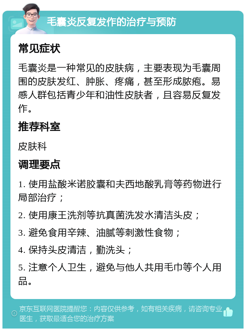 毛囊炎反复发作的治疗与预防 常见症状 毛囊炎是一种常见的皮肤病，主要表现为毛囊周围的皮肤发红、肿胀、疼痛，甚至形成脓疱。易感人群包括青少年和油性皮肤者，且容易反复发作。 推荐科室 皮肤科 调理要点 1. 使用盐酸米诺胶囊和夫西地酸乳膏等药物进行局部治疗； 2. 使用康王洗剂等抗真菌洗发水清洁头皮； 3. 避免食用辛辣、油腻等刺激性食物； 4. 保持头皮清洁，勤洗头； 5. 注意个人卫生，避免与他人共用毛巾等个人用品。