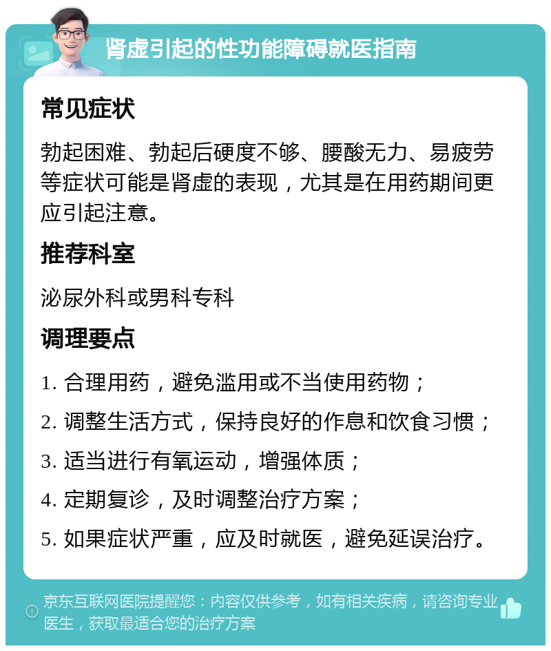 肾虚引起的性功能障碍就医指南 常见症状 勃起困难、勃起后硬度不够、腰酸无力、易疲劳等症状可能是肾虚的表现，尤其是在用药期间更应引起注意。 推荐科室 泌尿外科或男科专科 调理要点 1. 合理用药，避免滥用或不当使用药物； 2. 调整生活方式，保持良好的作息和饮食习惯； 3. 适当进行有氧运动，增强体质； 4. 定期复诊，及时调整治疗方案； 5. 如果症状严重，应及时就医，避免延误治疗。