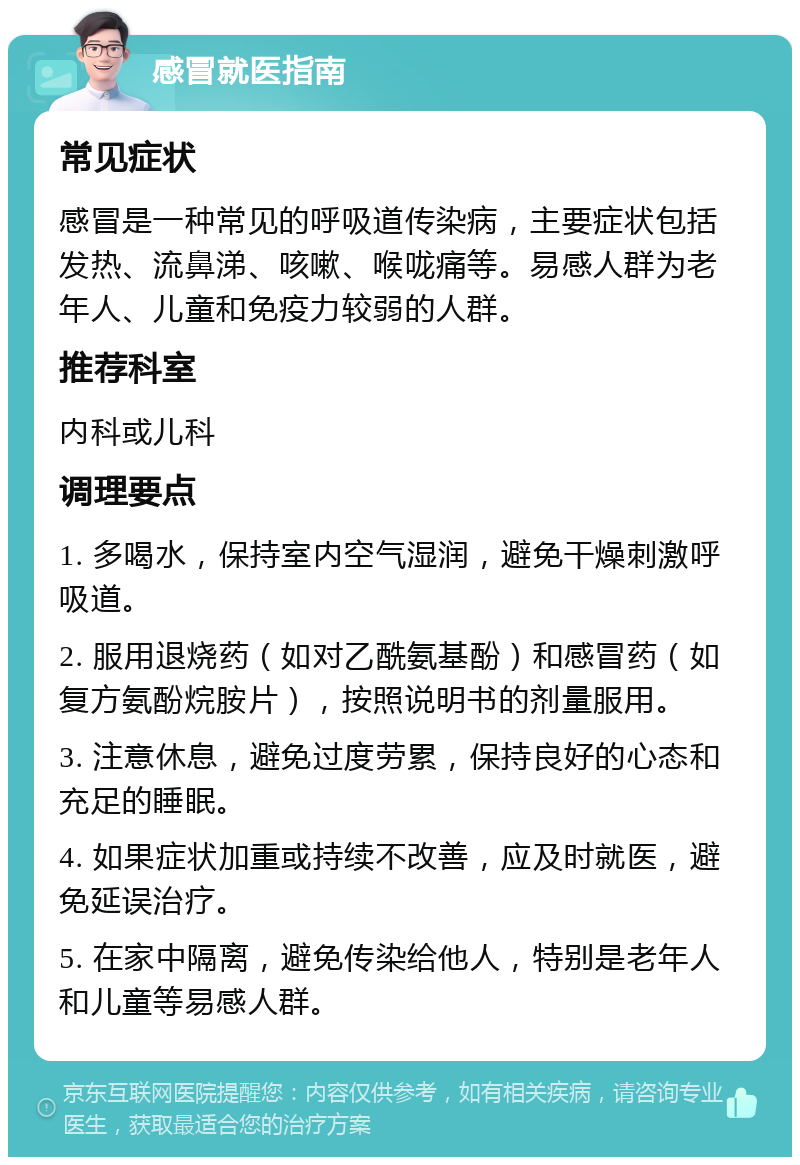 感冒就医指南 常见症状 感冒是一种常见的呼吸道传染病，主要症状包括发热、流鼻涕、咳嗽、喉咙痛等。易感人群为老年人、儿童和免疫力较弱的人群。 推荐科室 内科或儿科 调理要点 1. 多喝水，保持室内空气湿润，避免干燥刺激呼吸道。 2. 服用退烧药（如对乙酰氨基酚）和感冒药（如复方氨酚烷胺片），按照说明书的剂量服用。 3. 注意休息，避免过度劳累，保持良好的心态和充足的睡眠。 4. 如果症状加重或持续不改善，应及时就医，避免延误治疗。 5. 在家中隔离，避免传染给他人，特别是老年人和儿童等易感人群。