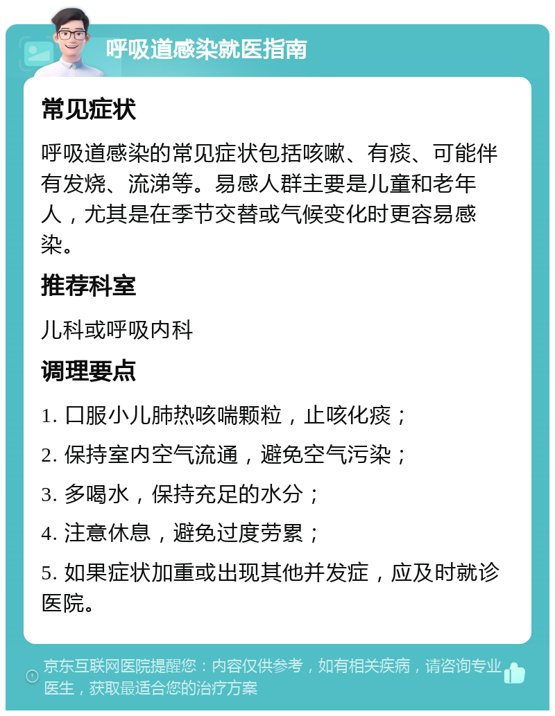 呼吸道感染就医指南 常见症状 呼吸道感染的常见症状包括咳嗽、有痰、可能伴有发烧、流涕等。易感人群主要是儿童和老年人，尤其是在季节交替或气候变化时更容易感染。 推荐科室 儿科或呼吸内科 调理要点 1. 口服小儿肺热咳喘颗粒，止咳化痰； 2. 保持室内空气流通，避免空气污染； 3. 多喝水，保持充足的水分； 4. 注意休息，避免过度劳累； 5. 如果症状加重或出现其他并发症，应及时就诊医院。