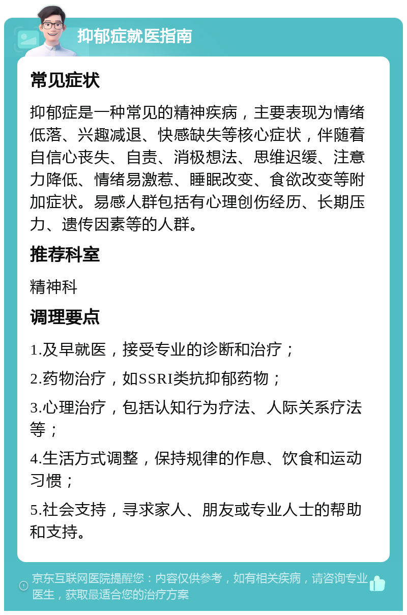 抑郁症就医指南 常见症状 抑郁症是一种常见的精神疾病，主要表现为情绪低落、兴趣减退、快感缺失等核心症状，伴随着自信心丧失、自责、消极想法、思维迟缓、注意力降低、情绪易激惹、睡眠改变、食欲改变等附加症状。易感人群包括有心理创伤经历、长期压力、遗传因素等的人群。 推荐科室 精神科 调理要点 1.及早就医，接受专业的诊断和治疗； 2.药物治疗，如SSRI类抗抑郁药物； 3.心理治疗，包括认知行为疗法、人际关系疗法等； 4.生活方式调整，保持规律的作息、饮食和运动习惯； 5.社会支持，寻求家人、朋友或专业人士的帮助和支持。