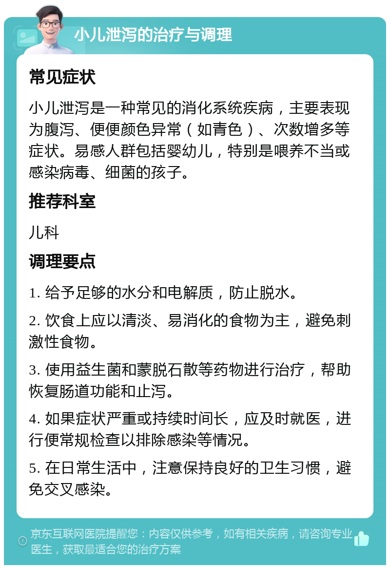 小儿泄泻的治疗与调理 常见症状 小儿泄泻是一种常见的消化系统疾病，主要表现为腹泻、便便颜色异常（如青色）、次数增多等症状。易感人群包括婴幼儿，特别是喂养不当或感染病毒、细菌的孩子。 推荐科室 儿科 调理要点 1. 给予足够的水分和电解质，防止脱水。 2. 饮食上应以清淡、易消化的食物为主，避免刺激性食物。 3. 使用益生菌和蒙脱石散等药物进行治疗，帮助恢复肠道功能和止泻。 4. 如果症状严重或持续时间长，应及时就医，进行便常规检查以排除感染等情况。 5. 在日常生活中，注意保持良好的卫生习惯，避免交叉感染。