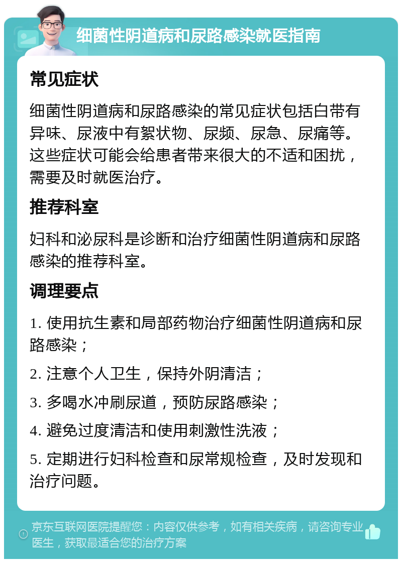 细菌性阴道病和尿路感染就医指南 常见症状 细菌性阴道病和尿路感染的常见症状包括白带有异味、尿液中有絮状物、尿频、尿急、尿痛等。这些症状可能会给患者带来很大的不适和困扰，需要及时就医治疗。 推荐科室 妇科和泌尿科是诊断和治疗细菌性阴道病和尿路感染的推荐科室。 调理要点 1. 使用抗生素和局部药物治疗细菌性阴道病和尿路感染； 2. 注意个人卫生，保持外阴清洁； 3. 多喝水冲刷尿道，预防尿路感染； 4. 避免过度清洁和使用刺激性洗液； 5. 定期进行妇科检查和尿常规检查，及时发现和治疗问题。