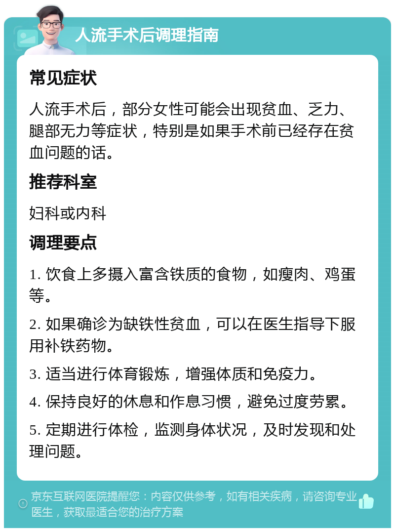 人流手术后调理指南 常见症状 人流手术后，部分女性可能会出现贫血、乏力、腿部无力等症状，特别是如果手术前已经存在贫血问题的话。 推荐科室 妇科或内科 调理要点 1. 饮食上多摄入富含铁质的食物，如瘦肉、鸡蛋等。 2. 如果确诊为缺铁性贫血，可以在医生指导下服用补铁药物。 3. 适当进行体育锻炼，增强体质和免疫力。 4. 保持良好的休息和作息习惯，避免过度劳累。 5. 定期进行体检，监测身体状况，及时发现和处理问题。