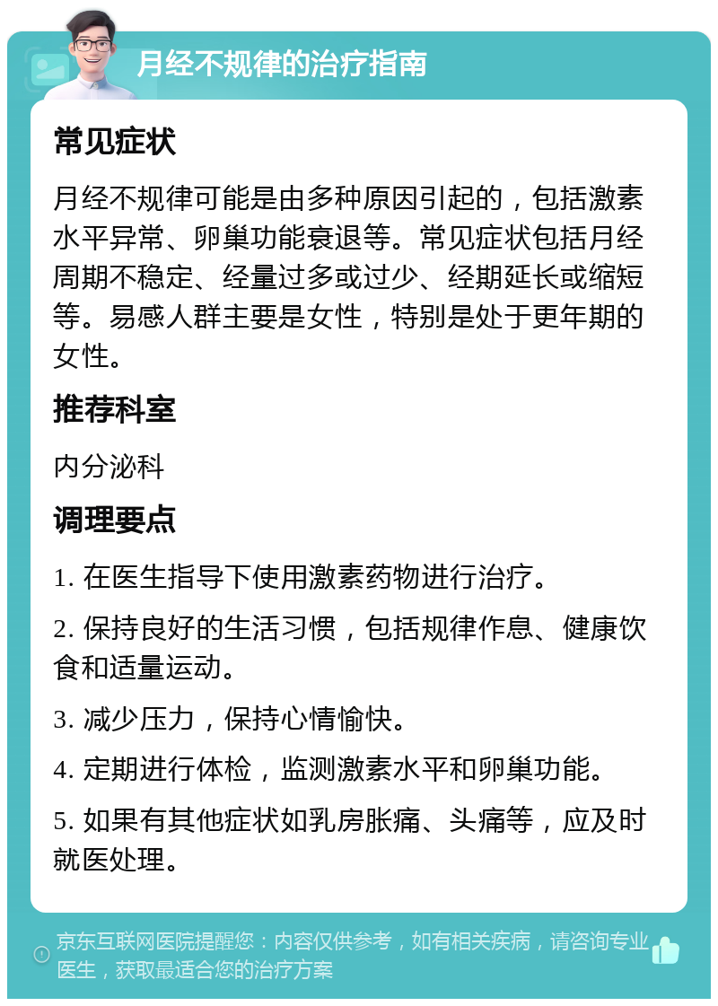 月经不规律的治疗指南 常见症状 月经不规律可能是由多种原因引起的，包括激素水平异常、卵巢功能衰退等。常见症状包括月经周期不稳定、经量过多或过少、经期延长或缩短等。易感人群主要是女性，特别是处于更年期的女性。 推荐科室 内分泌科 调理要点 1. 在医生指导下使用激素药物进行治疗。 2. 保持良好的生活习惯，包括规律作息、健康饮食和适量运动。 3. 减少压力，保持心情愉快。 4. 定期进行体检，监测激素水平和卵巢功能。 5. 如果有其他症状如乳房胀痛、头痛等，应及时就医处理。