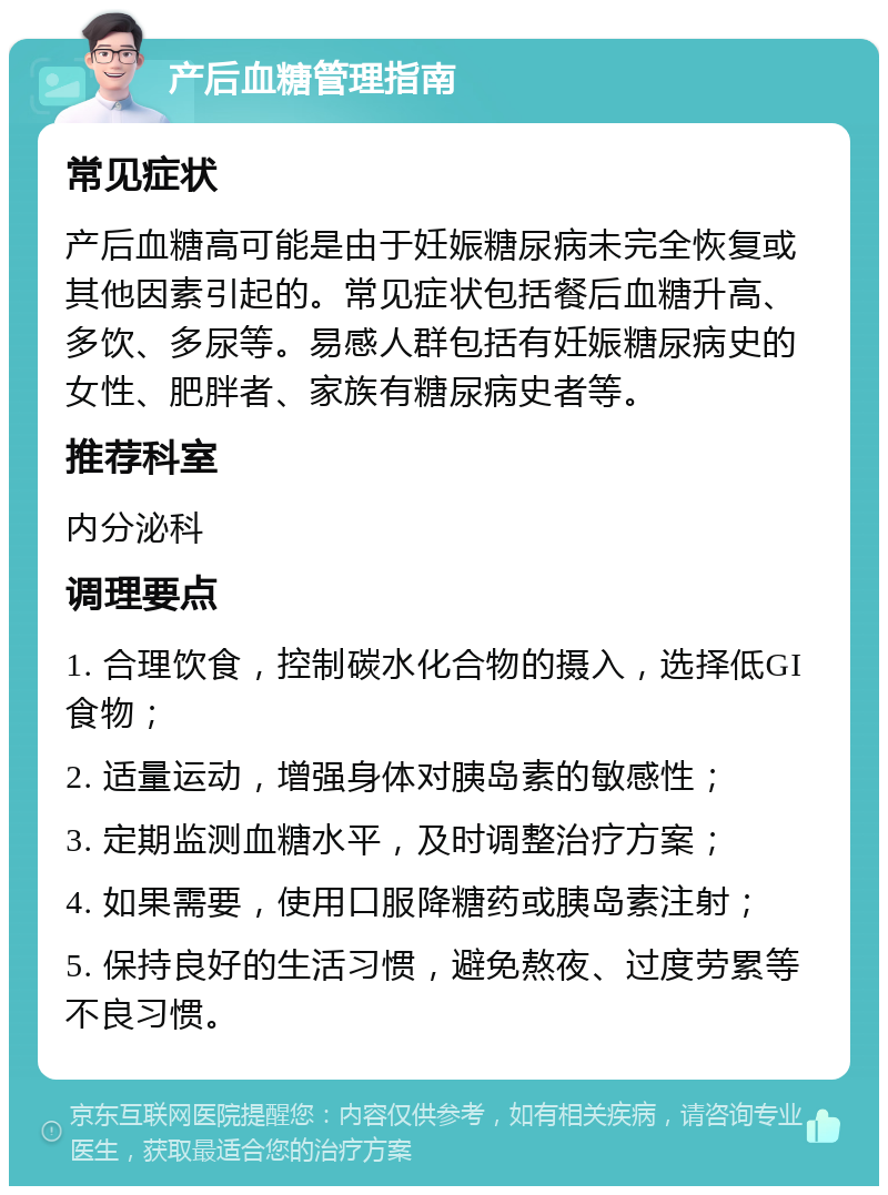 产后血糖管理指南 常见症状 产后血糖高可能是由于妊娠糖尿病未完全恢复或其他因素引起的。常见症状包括餐后血糖升高、多饮、多尿等。易感人群包括有妊娠糖尿病史的女性、肥胖者、家族有糖尿病史者等。 推荐科室 内分泌科 调理要点 1. 合理饮食，控制碳水化合物的摄入，选择低GI食物； 2. 适量运动，增强身体对胰岛素的敏感性； 3. 定期监测血糖水平，及时调整治疗方案； 4. 如果需要，使用口服降糖药或胰岛素注射； 5. 保持良好的生活习惯，避免熬夜、过度劳累等不良习惯。