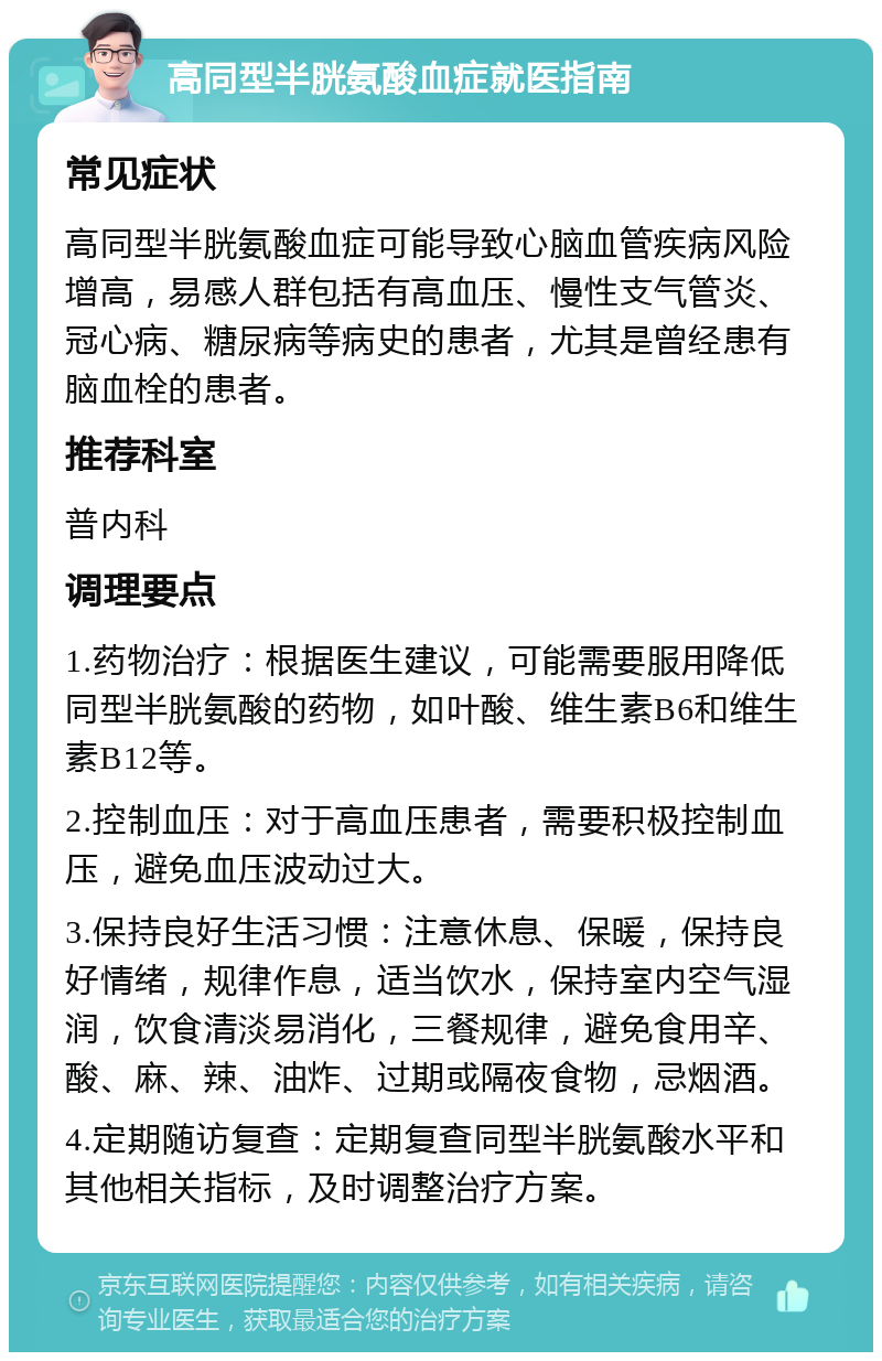 高同型半胱氨酸血症就医指南 常见症状 高同型半胱氨酸血症可能导致心脑血管疾病风险增高，易感人群包括有高血压、慢性支气管炎、冠心病、糖尿病等病史的患者，尤其是曾经患有脑血栓的患者。 推荐科室 普内科 调理要点 1.药物治疗：根据医生建议，可能需要服用降低同型半胱氨酸的药物，如叶酸、维生素B6和维生素B12等。 2.控制血压：对于高血压患者，需要积极控制血压，避免血压波动过大。 3.保持良好生活习惯：注意休息、保暖，保持良好情绪，规律作息，适当饮水，保持室内空气湿润，饮食清淡易消化，三餐规律，避免食用辛、酸、麻、辣、油炸、过期或隔夜食物，忌烟酒。 4.定期随访复查：定期复查同型半胱氨酸水平和其他相关指标，及时调整治疗方案。