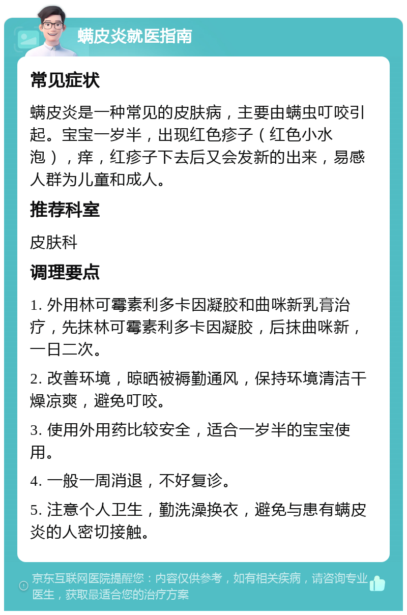 螨皮炎就医指南 常见症状 螨皮炎是一种常见的皮肤病，主要由螨虫叮咬引起。宝宝一岁半，出现红色疹子（红色小水泡），痒，红疹子下去后又会发新的出来，易感人群为儿童和成人。 推荐科室 皮肤科 调理要点 1. 外用林可霉素利多卡因凝胶和曲咪新乳膏治疗，先抹林可霉素利多卡因凝胶，后抹曲咪新，一日二次。 2. 改善环境，晾晒被褥勤通风，保持环境清洁干燥凉爽，避免叮咬。 3. 使用外用药比较安全，适合一岁半的宝宝使用。 4. 一般一周消退，不好复诊。 5. 注意个人卫生，勤洗澡换衣，避免与患有螨皮炎的人密切接触。