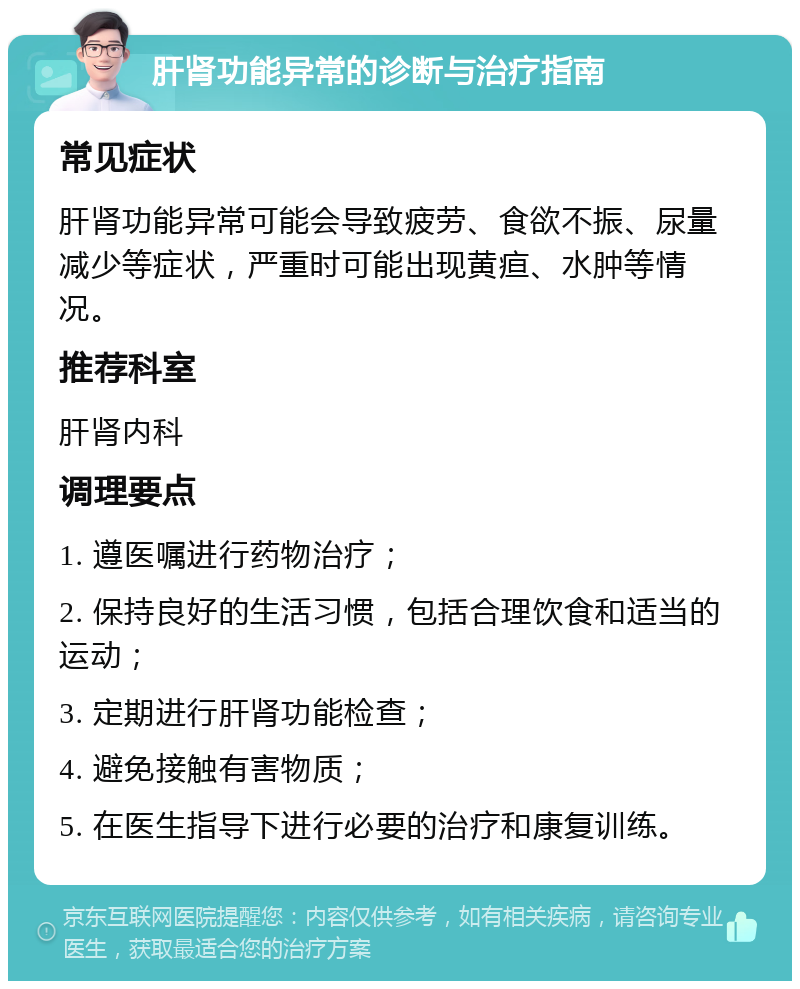 肝肾功能异常的诊断与治疗指南 常见症状 肝肾功能异常可能会导致疲劳、食欲不振、尿量减少等症状，严重时可能出现黄疸、水肿等情况。 推荐科室 肝肾内科 调理要点 1. 遵医嘱进行药物治疗； 2. 保持良好的生活习惯，包括合理饮食和适当的运动； 3. 定期进行肝肾功能检查； 4. 避免接触有害物质； 5. 在医生指导下进行必要的治疗和康复训练。