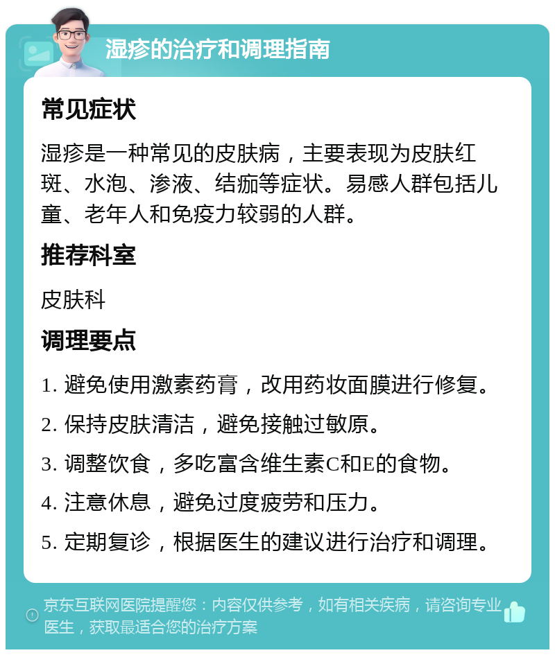 湿疹的治疗和调理指南 常见症状 湿疹是一种常见的皮肤病，主要表现为皮肤红斑、水泡、渗液、结痂等症状。易感人群包括儿童、老年人和免疫力较弱的人群。 推荐科室 皮肤科 调理要点 1. 避免使用激素药膏，改用药妆面膜进行修复。 2. 保持皮肤清洁，避免接触过敏原。 3. 调整饮食，多吃富含维生素C和E的食物。 4. 注意休息，避免过度疲劳和压力。 5. 定期复诊，根据医生的建议进行治疗和调理。