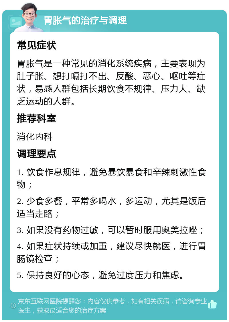 胃胀气的治疗与调理 常见症状 胃胀气是一种常见的消化系统疾病，主要表现为肚子胀、想打嗝打不出、反酸、恶心、呕吐等症状，易感人群包括长期饮食不规律、压力大、缺乏运动的人群。 推荐科室 消化内科 调理要点 1. 饮食作息规律，避免暴饮暴食和辛辣刺激性食物； 2. 少食多餐，平常多喝水，多运动，尤其是饭后适当走路； 3. 如果没有药物过敏，可以暂时服用奥美拉唑； 4. 如果症状持续或加重，建议尽快就医，进行胃肠镜检查； 5. 保持良好的心态，避免过度压力和焦虑。