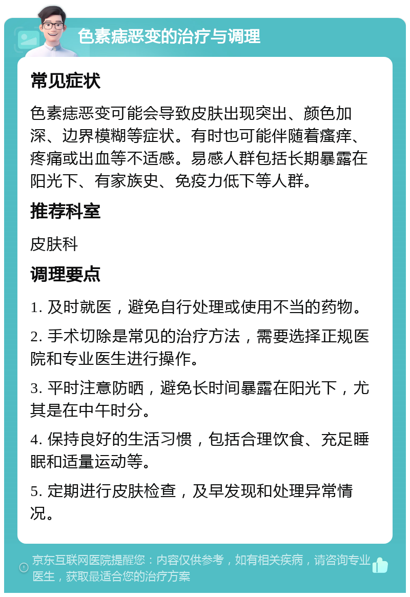 色素痣恶变的治疗与调理 常见症状 色素痣恶变可能会导致皮肤出现突出、颜色加深、边界模糊等症状。有时也可能伴随着瘙痒、疼痛或出血等不适感。易感人群包括长期暴露在阳光下、有家族史、免疫力低下等人群。 推荐科室 皮肤科 调理要点 1. 及时就医，避免自行处理或使用不当的药物。 2. 手术切除是常见的治疗方法，需要选择正规医院和专业医生进行操作。 3. 平时注意防晒，避免长时间暴露在阳光下，尤其是在中午时分。 4. 保持良好的生活习惯，包括合理饮食、充足睡眠和适量运动等。 5. 定期进行皮肤检查，及早发现和处理异常情况。