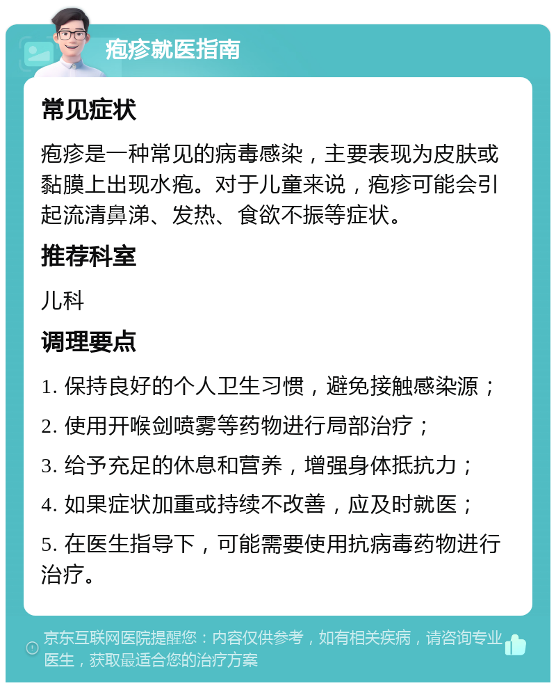 疱疹就医指南 常见症状 疱疹是一种常见的病毒感染，主要表现为皮肤或黏膜上出现水疱。对于儿童来说，疱疹可能会引起流清鼻涕、发热、食欲不振等症状。 推荐科室 儿科 调理要点 1. 保持良好的个人卫生习惯，避免接触感染源； 2. 使用开喉剑喷雾等药物进行局部治疗； 3. 给予充足的休息和营养，增强身体抵抗力； 4. 如果症状加重或持续不改善，应及时就医； 5. 在医生指导下，可能需要使用抗病毒药物进行治疗。