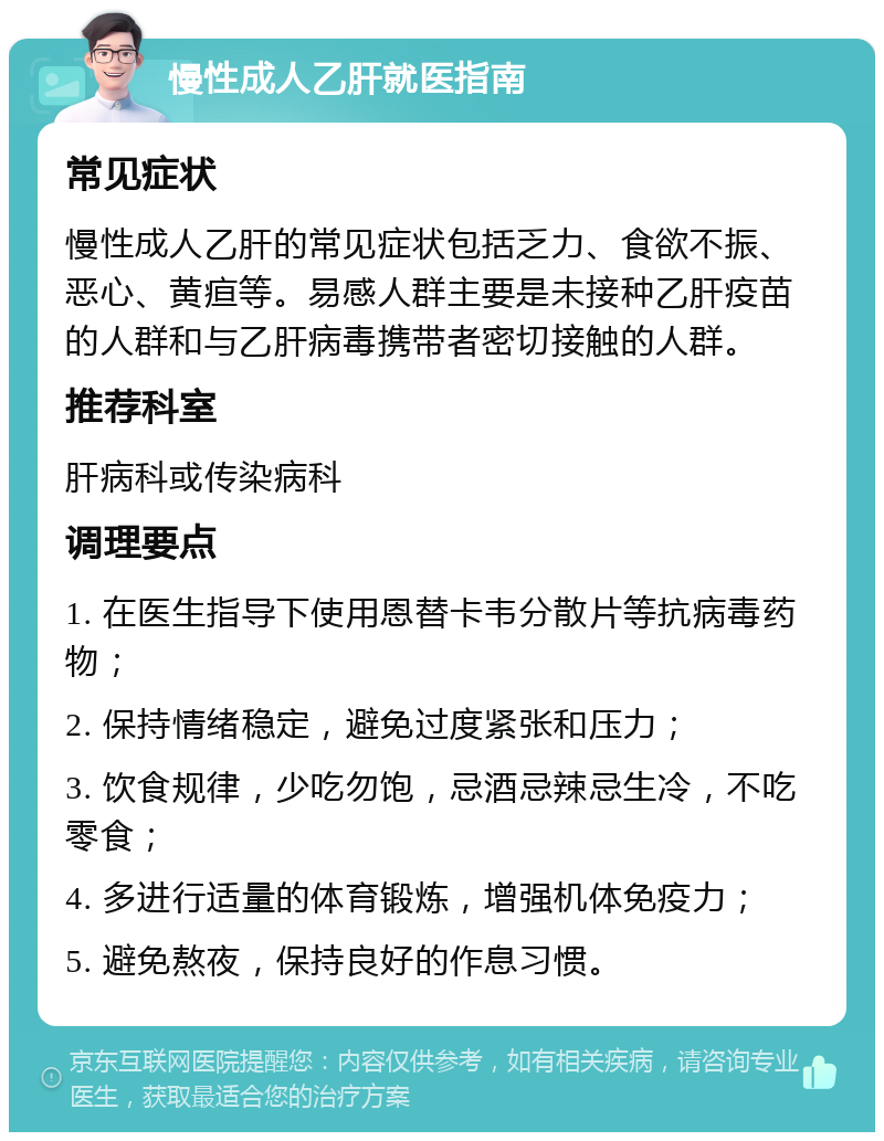 慢性成人乙肝就医指南 常见症状 慢性成人乙肝的常见症状包括乏力、食欲不振、恶心、黄疸等。易感人群主要是未接种乙肝疫苗的人群和与乙肝病毒携带者密切接触的人群。 推荐科室 肝病科或传染病科 调理要点 1. 在医生指导下使用恩替卡韦分散片等抗病毒药物； 2. 保持情绪稳定，避免过度紧张和压力； 3. 饮食规律，少吃勿饱，忌酒忌辣忌生冷，不吃零食； 4. 多进行适量的体育锻炼，增强机体免疫力； 5. 避免熬夜，保持良好的作息习惯。