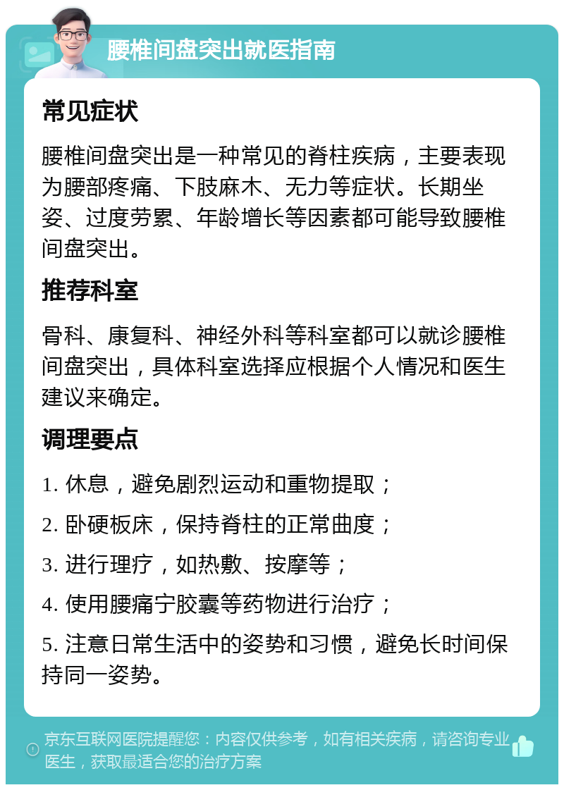 腰椎间盘突出就医指南 常见症状 腰椎间盘突出是一种常见的脊柱疾病，主要表现为腰部疼痛、下肢麻木、无力等症状。长期坐姿、过度劳累、年龄增长等因素都可能导致腰椎间盘突出。 推荐科室 骨科、康复科、神经外科等科室都可以就诊腰椎间盘突出，具体科室选择应根据个人情况和医生建议来确定。 调理要点 1. 休息，避免剧烈运动和重物提取； 2. 卧硬板床，保持脊柱的正常曲度； 3. 进行理疗，如热敷、按摩等； 4. 使用腰痛宁胶囊等药物进行治疗； 5. 注意日常生活中的姿势和习惯，避免长时间保持同一姿势。