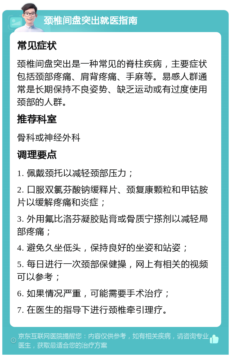 颈椎间盘突出就医指南 常见症状 颈椎间盘突出是一种常见的脊柱疾病，主要症状包括颈部疼痛、肩背疼痛、手麻等。易感人群通常是长期保持不良姿势、缺乏运动或有过度使用颈部的人群。 推荐科室 骨科或神经外科 调理要点 1. 佩戴颈托以减轻颈部压力； 2. 口服双氯芬酸钠缓释片、颈复康颗粒和甲钴胺片以缓解疼痛和炎症； 3. 外用氟比洛芬凝胶贴膏或骨质宁搽剂以减轻局部疼痛； 4. 避免久坐低头，保持良好的坐姿和站姿； 5. 每日进行一次颈部保健操，网上有相关的视频可以参考； 6. 如果情况严重，可能需要手术治疗； 7. 在医生的指导下进行颈椎牵引理疗。