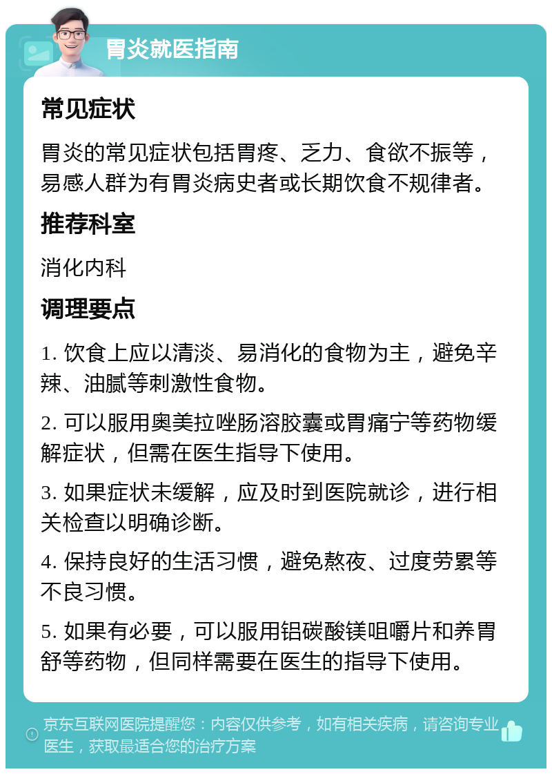 胃炎就医指南 常见症状 胃炎的常见症状包括胃疼、乏力、食欲不振等，易感人群为有胃炎病史者或长期饮食不规律者。 推荐科室 消化内科 调理要点 1. 饮食上应以清淡、易消化的食物为主，避免辛辣、油腻等刺激性食物。 2. 可以服用奥美拉唑肠溶胶囊或胃痛宁等药物缓解症状，但需在医生指导下使用。 3. 如果症状未缓解，应及时到医院就诊，进行相关检查以明确诊断。 4. 保持良好的生活习惯，避免熬夜、过度劳累等不良习惯。 5. 如果有必要，可以服用铝碳酸镁咀嚼片和养胃舒等药物，但同样需要在医生的指导下使用。