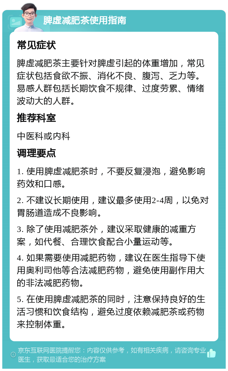 脾虚减肥茶使用指南 常见症状 脾虚减肥茶主要针对脾虚引起的体重增加，常见症状包括食欲不振、消化不良、腹泻、乏力等。易感人群包括长期饮食不规律、过度劳累、情绪波动大的人群。 推荐科室 中医科或内科 调理要点 1. 使用脾虚减肥茶时，不要反复浸泡，避免影响药效和口感。 2. 不建议长期使用，建议最多使用2-4周，以免对胃肠道造成不良影响。 3. 除了使用减肥茶外，建议采取健康的减重方案，如代餐、合理饮食配合小量运动等。 4. 如果需要使用减肥药物，建议在医生指导下使用奥利司他等合法减肥药物，避免使用副作用大的非法减肥药物。 5. 在使用脾虚减肥茶的同时，注意保持良好的生活习惯和饮食结构，避免过度依赖减肥茶或药物来控制体重。