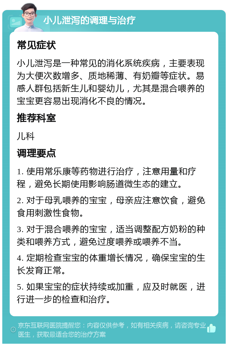 小儿泄泻的调理与治疗 常见症状 小儿泄泻是一种常见的消化系统疾病，主要表现为大便次数增多、质地稀薄、有奶瓣等症状。易感人群包括新生儿和婴幼儿，尤其是混合喂养的宝宝更容易出现消化不良的情况。 推荐科室 儿科 调理要点 1. 使用常乐康等药物进行治疗，注意用量和疗程，避免长期使用影响肠道微生态的建立。 2. 对于母乳喂养的宝宝，母亲应注意饮食，避免食用刺激性食物。 3. 对于混合喂养的宝宝，适当调整配方奶粉的种类和喂养方式，避免过度喂养或喂养不当。 4. 定期检查宝宝的体重增长情况，确保宝宝的生长发育正常。 5. 如果宝宝的症状持续或加重，应及时就医，进行进一步的检查和治疗。