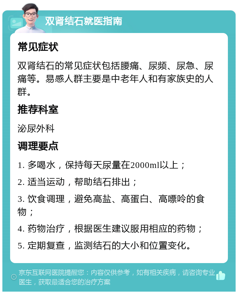 双肾结石就医指南 常见症状 双肾结石的常见症状包括腰痛、尿频、尿急、尿痛等。易感人群主要是中老年人和有家族史的人群。 推荐科室 泌尿外科 调理要点 1. 多喝水，保持每天尿量在2000ml以上； 2. 适当运动，帮助结石排出； 3. 饮食调理，避免高盐、高蛋白、高嘌呤的食物； 4. 药物治疗，根据医生建议服用相应的药物； 5. 定期复查，监测结石的大小和位置变化。