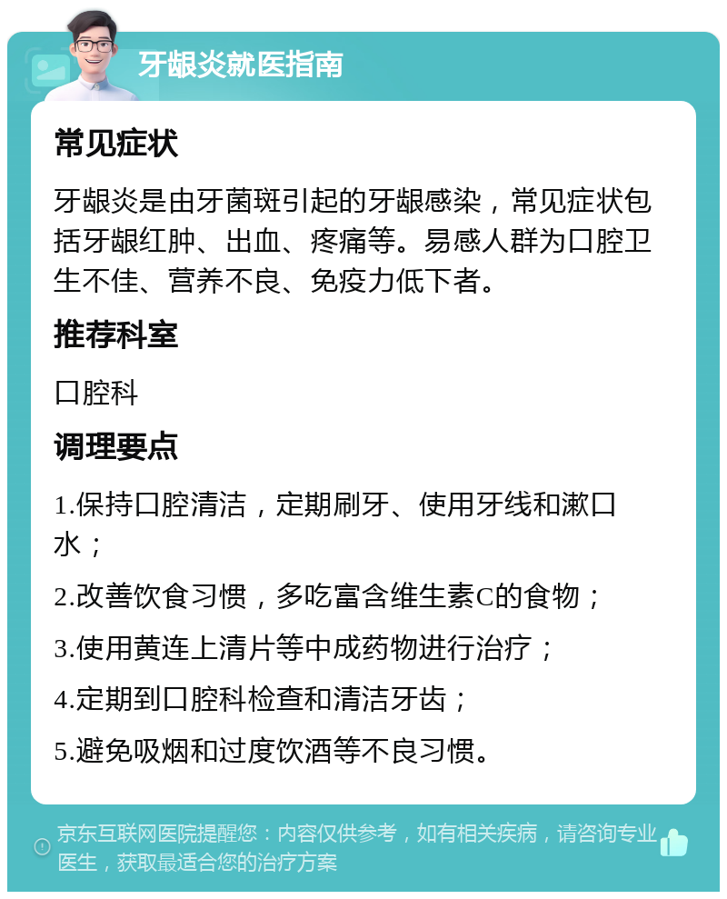 牙龈炎就医指南 常见症状 牙龈炎是由牙菌斑引起的牙龈感染，常见症状包括牙龈红肿、出血、疼痛等。易感人群为口腔卫生不佳、营养不良、免疫力低下者。 推荐科室 口腔科 调理要点 1.保持口腔清洁，定期刷牙、使用牙线和漱口水； 2.改善饮食习惯，多吃富含维生素C的食物； 3.使用黄连上清片等中成药物进行治疗； 4.定期到口腔科检查和清洁牙齿； 5.避免吸烟和过度饮酒等不良习惯。