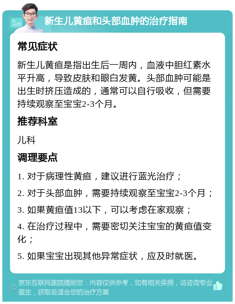 新生儿黄疸和头部血肿的治疗指南 常见症状 新生儿黄疸是指出生后一周内，血液中胆红素水平升高，导致皮肤和眼白发黄。头部血肿可能是出生时挤压造成的，通常可以自行吸收，但需要持续观察至宝宝2-3个月。 推荐科室 儿科 调理要点 1. 对于病理性黄疸，建议进行蓝光治疗； 2. 对于头部血肿，需要持续观察至宝宝2-3个月； 3. 如果黄疸值13以下，可以考虑在家观察； 4. 在治疗过程中，需要密切关注宝宝的黄疸值变化； 5. 如果宝宝出现其他异常症状，应及时就医。