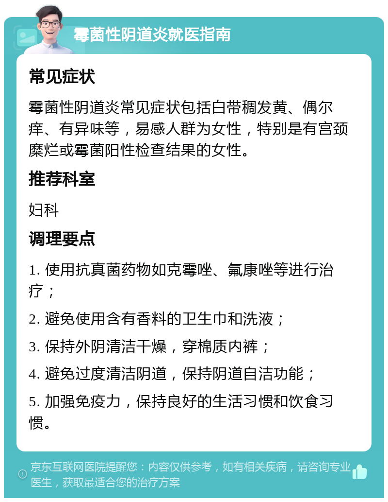 霉菌性阴道炎就医指南 常见症状 霉菌性阴道炎常见症状包括白带稠发黄、偶尔痒、有异味等，易感人群为女性，特别是有宫颈糜烂或霉菌阳性检查结果的女性。 推荐科室 妇科 调理要点 1. 使用抗真菌药物如克霉唑、氟康唑等进行治疗； 2. 避免使用含有香料的卫生巾和洗液； 3. 保持外阴清洁干燥，穿棉质内裤； 4. 避免过度清洁阴道，保持阴道自洁功能； 5. 加强免疫力，保持良好的生活习惯和饮食习惯。