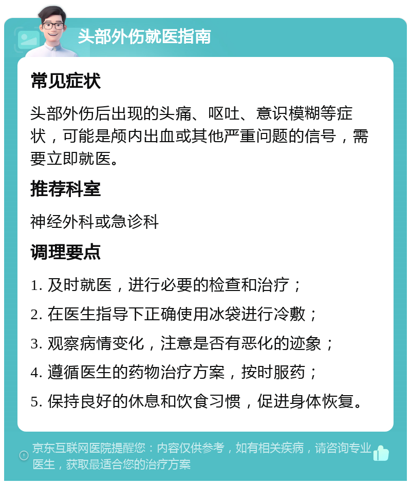 头部外伤就医指南 常见症状 头部外伤后出现的头痛、呕吐、意识模糊等症状，可能是颅内出血或其他严重问题的信号，需要立即就医。 推荐科室 神经外科或急诊科 调理要点 1. 及时就医，进行必要的检查和治疗； 2. 在医生指导下正确使用冰袋进行冷敷； 3. 观察病情变化，注意是否有恶化的迹象； 4. 遵循医生的药物治疗方案，按时服药； 5. 保持良好的休息和饮食习惯，促进身体恢复。