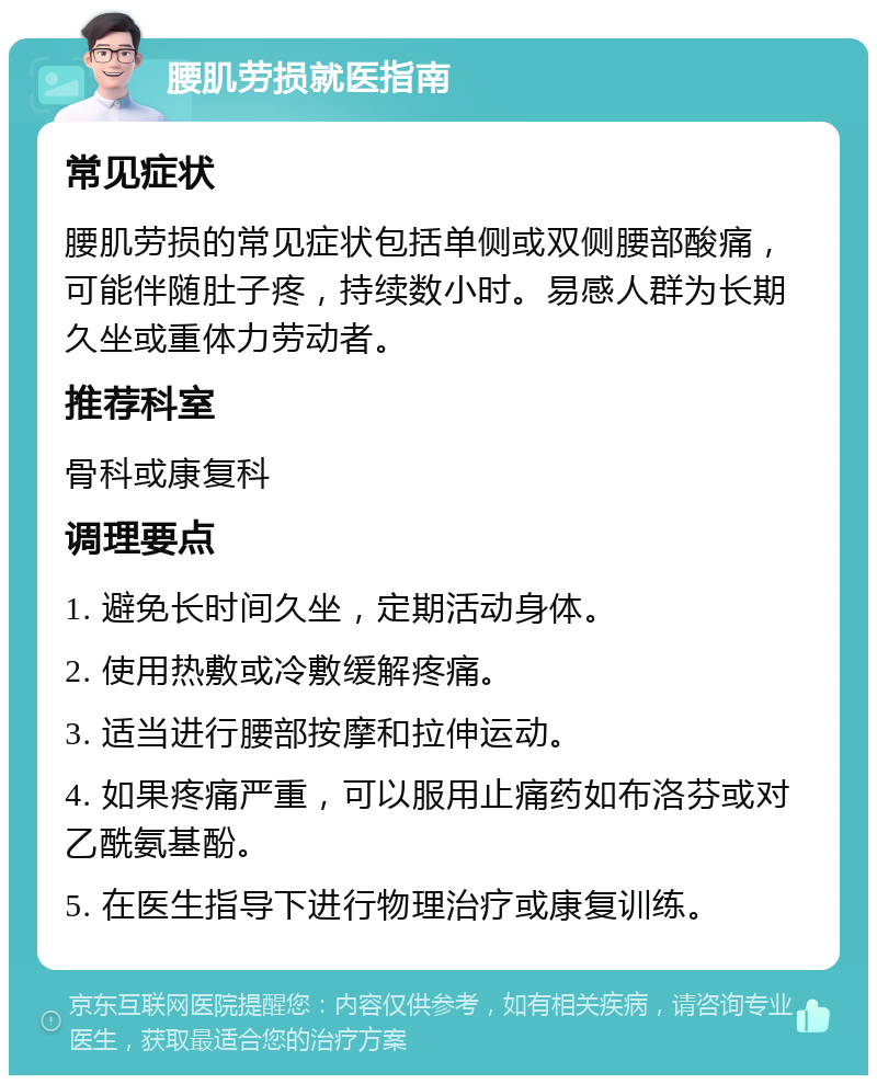 腰肌劳损就医指南 常见症状 腰肌劳损的常见症状包括单侧或双侧腰部酸痛，可能伴随肚子疼，持续数小时。易感人群为长期久坐或重体力劳动者。 推荐科室 骨科或康复科 调理要点 1. 避免长时间久坐，定期活动身体。 2. 使用热敷或冷敷缓解疼痛。 3. 适当进行腰部按摩和拉伸运动。 4. 如果疼痛严重，可以服用止痛药如布洛芬或对乙酰氨基酚。 5. 在医生指导下进行物理治疗或康复训练。