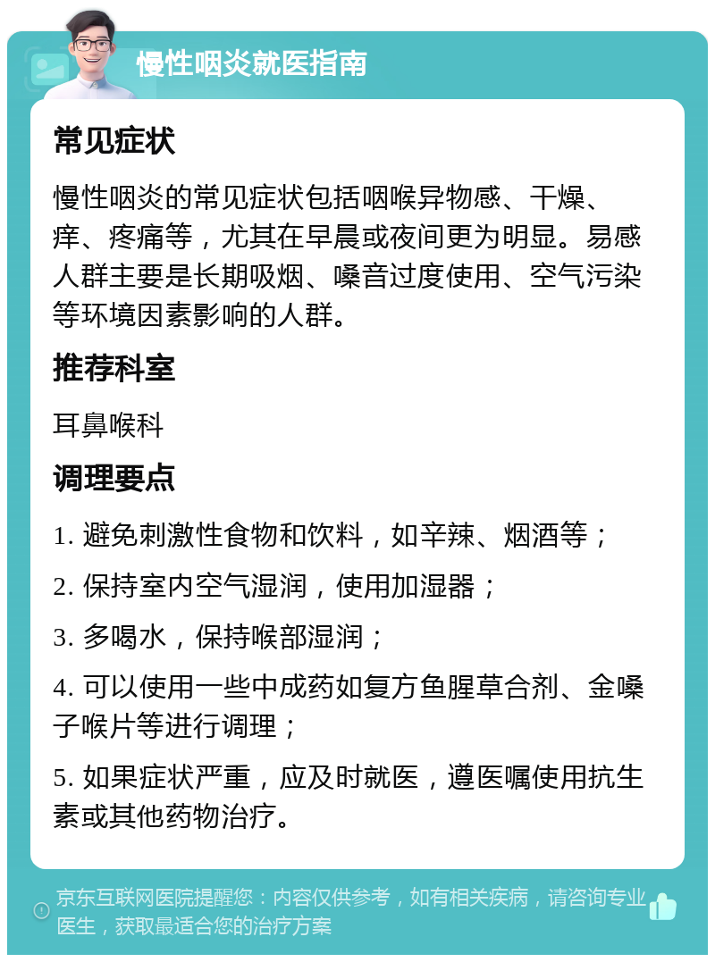 慢性咽炎就医指南 常见症状 慢性咽炎的常见症状包括咽喉异物感、干燥、痒、疼痛等，尤其在早晨或夜间更为明显。易感人群主要是长期吸烟、嗓音过度使用、空气污染等环境因素影响的人群。 推荐科室 耳鼻喉科 调理要点 1. 避免刺激性食物和饮料，如辛辣、烟酒等； 2. 保持室内空气湿润，使用加湿器； 3. 多喝水，保持喉部湿润； 4. 可以使用一些中成药如复方鱼腥草合剂、金嗓子喉片等进行调理； 5. 如果症状严重，应及时就医，遵医嘱使用抗生素或其他药物治疗。