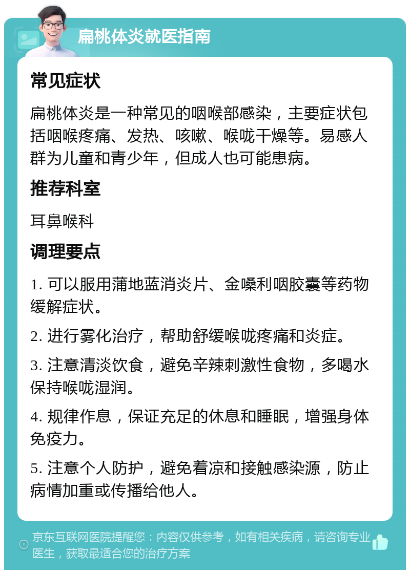 扁桃体炎就医指南 常见症状 扁桃体炎是一种常见的咽喉部感染，主要症状包括咽喉疼痛、发热、咳嗽、喉咙干燥等。易感人群为儿童和青少年，但成人也可能患病。 推荐科室 耳鼻喉科 调理要点 1. 可以服用蒲地蓝消炎片、金嗓利咽胶囊等药物缓解症状。 2. 进行雾化治疗，帮助舒缓喉咙疼痛和炎症。 3. 注意清淡饮食，避免辛辣刺激性食物，多喝水保持喉咙湿润。 4. 规律作息，保证充足的休息和睡眠，增强身体免疫力。 5. 注意个人防护，避免着凉和接触感染源，防止病情加重或传播给他人。