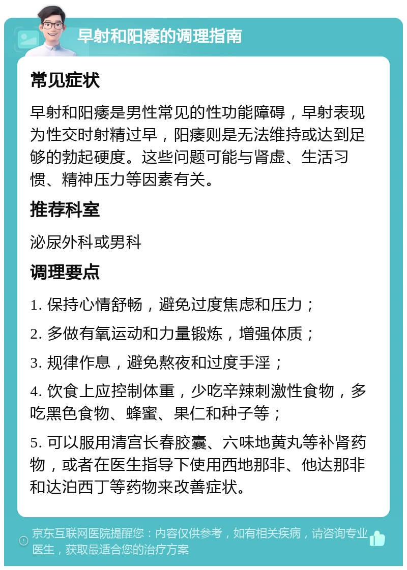 早射和阳痿的调理指南 常见症状 早射和阳痿是男性常见的性功能障碍，早射表现为性交时射精过早，阳痿则是无法维持或达到足够的勃起硬度。这些问题可能与肾虚、生活习惯、精神压力等因素有关。 推荐科室 泌尿外科或男科 调理要点 1. 保持心情舒畅，避免过度焦虑和压力； 2. 多做有氧运动和力量锻炼，增强体质； 3. 规律作息，避免熬夜和过度手淫； 4. 饮食上应控制体重，少吃辛辣刺激性食物，多吃黑色食物、蜂蜜、果仁和种子等； 5. 可以服用清宫长春胶囊、六味地黄丸等补肾药物，或者在医生指导下使用西地那非、他达那非和达泊西丁等药物来改善症状。