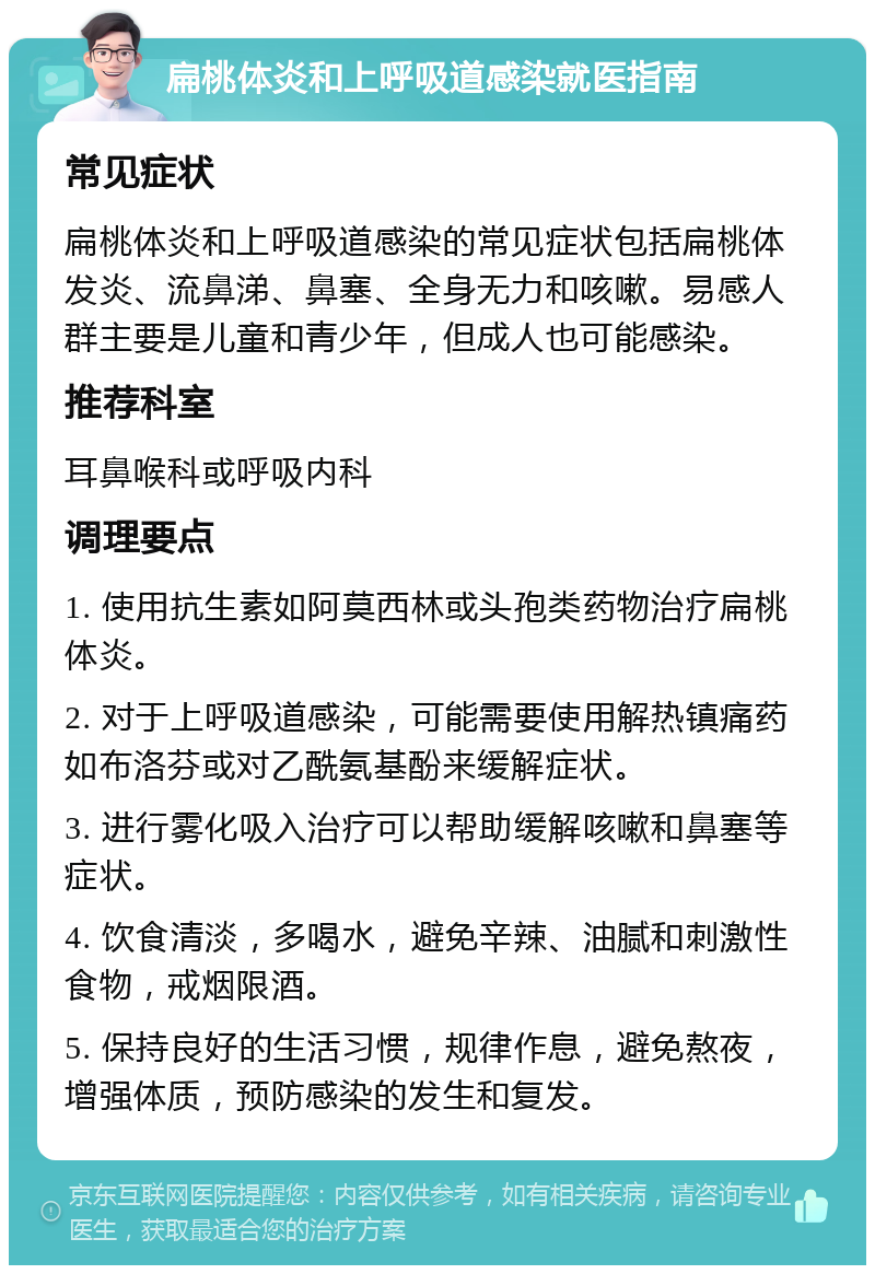 扁桃体炎和上呼吸道感染就医指南 常见症状 扁桃体炎和上呼吸道感染的常见症状包括扁桃体发炎、流鼻涕、鼻塞、全身无力和咳嗽。易感人群主要是儿童和青少年，但成人也可能感染。 推荐科室 耳鼻喉科或呼吸内科 调理要点 1. 使用抗生素如阿莫西林或头孢类药物治疗扁桃体炎。 2. 对于上呼吸道感染，可能需要使用解热镇痛药如布洛芬或对乙酰氨基酚来缓解症状。 3. 进行雾化吸入治疗可以帮助缓解咳嗽和鼻塞等症状。 4. 饮食清淡，多喝水，避免辛辣、油腻和刺激性食物，戒烟限酒。 5. 保持良好的生活习惯，规律作息，避免熬夜，增强体质，预防感染的发生和复发。