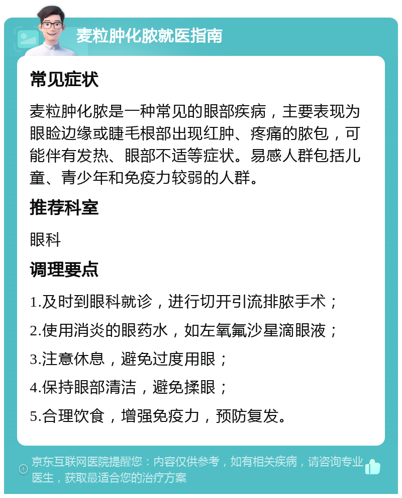 麦粒肿化脓就医指南 常见症状 麦粒肿化脓是一种常见的眼部疾病，主要表现为眼睑边缘或睫毛根部出现红肿、疼痛的脓包，可能伴有发热、眼部不适等症状。易感人群包括儿童、青少年和免疫力较弱的人群。 推荐科室 眼科 调理要点 1.及时到眼科就诊，进行切开引流排脓手术； 2.使用消炎的眼药水，如左氧氟沙星滴眼液； 3.注意休息，避免过度用眼； 4.保持眼部清洁，避免揉眼； 5.合理饮食，增强免疫力，预防复发。