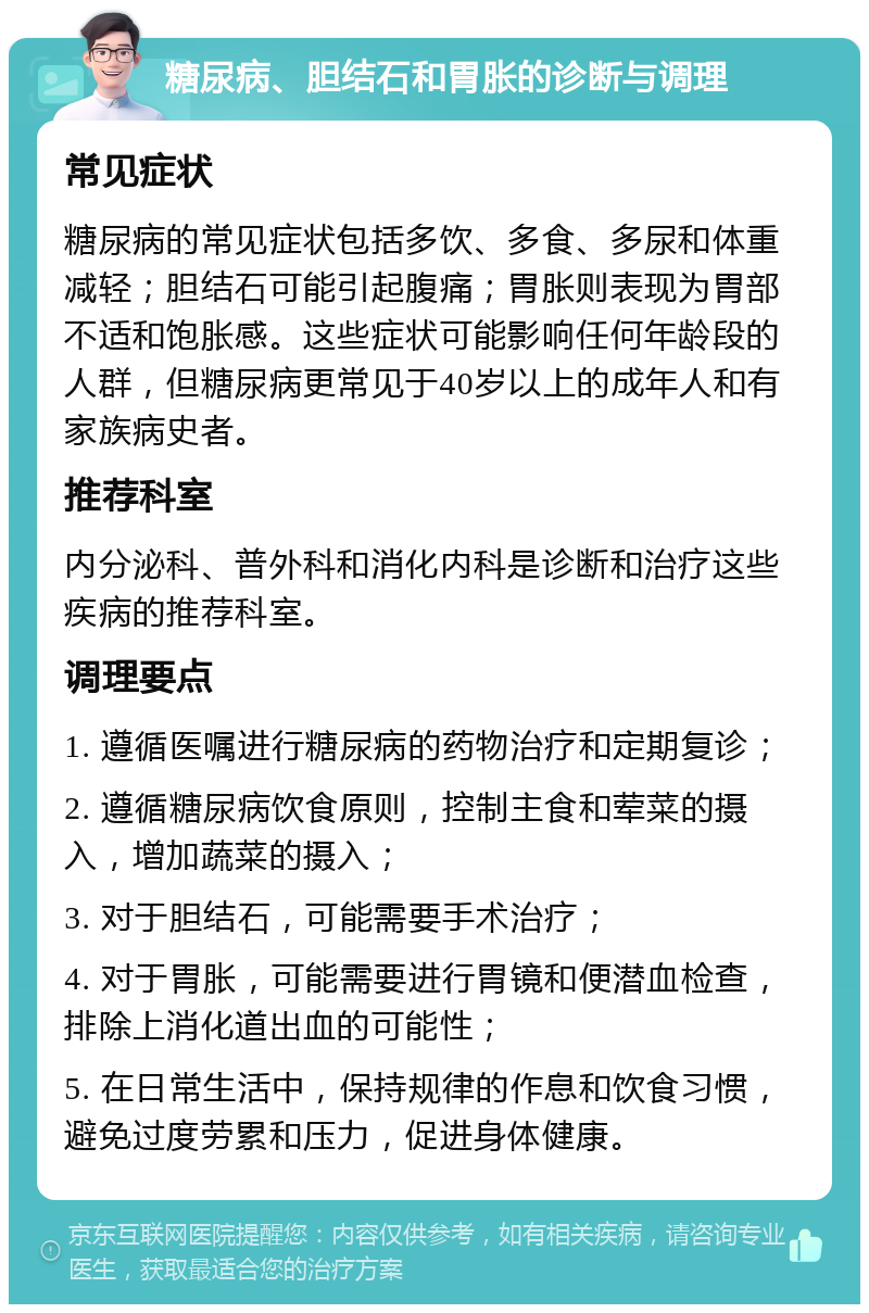 糖尿病、胆结石和胃胀的诊断与调理 常见症状 糖尿病的常见症状包括多饮、多食、多尿和体重减轻；胆结石可能引起腹痛；胃胀则表现为胃部不适和饱胀感。这些症状可能影响任何年龄段的人群，但糖尿病更常见于40岁以上的成年人和有家族病史者。 推荐科室 内分泌科、普外科和消化内科是诊断和治疗这些疾病的推荐科室。 调理要点 1. 遵循医嘱进行糖尿病的药物治疗和定期复诊； 2. 遵循糖尿病饮食原则，控制主食和荤菜的摄入，增加蔬菜的摄入； 3. 对于胆结石，可能需要手术治疗； 4. 对于胃胀，可能需要进行胃镜和便潜血检查，排除上消化道出血的可能性； 5. 在日常生活中，保持规律的作息和饮食习惯，避免过度劳累和压力，促进身体健康。