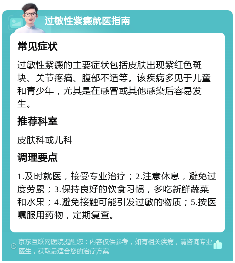 过敏性紫癜就医指南 常见症状 过敏性紫癜的主要症状包括皮肤出现紫红色斑块、关节疼痛、腹部不适等。该疾病多见于儿童和青少年，尤其是在感冒或其他感染后容易发生。 推荐科室 皮肤科或儿科 调理要点 1.及时就医，接受专业治疗；2.注意休息，避免过度劳累；3.保持良好的饮食习惯，多吃新鲜蔬菜和水果；4.避免接触可能引发过敏的物质；5.按医嘱服用药物，定期复查。