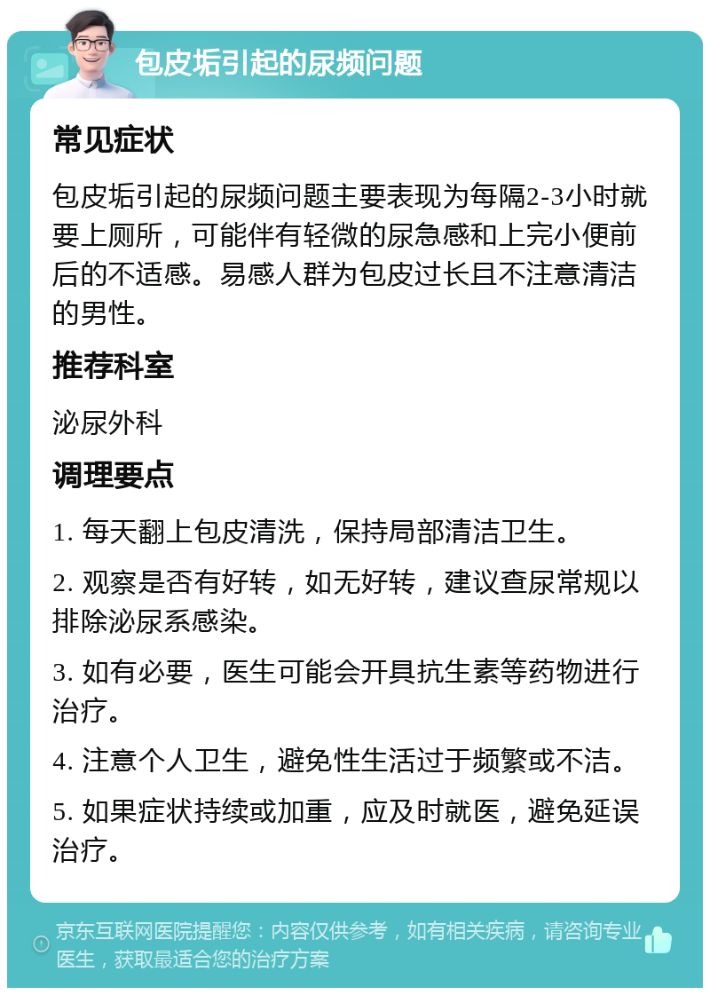 包皮垢引起的尿频问题 常见症状 包皮垢引起的尿频问题主要表现为每隔2-3小时就要上厕所，可能伴有轻微的尿急感和上完小便前后的不适感。易感人群为包皮过长且不注意清洁的男性。 推荐科室 泌尿外科 调理要点 1. 每天翻上包皮清洗，保持局部清洁卫生。 2. 观察是否有好转，如无好转，建议查尿常规以排除泌尿系感染。 3. 如有必要，医生可能会开具抗生素等药物进行治疗。 4. 注意个人卫生，避免性生活过于频繁或不洁。 5. 如果症状持续或加重，应及时就医，避免延误治疗。