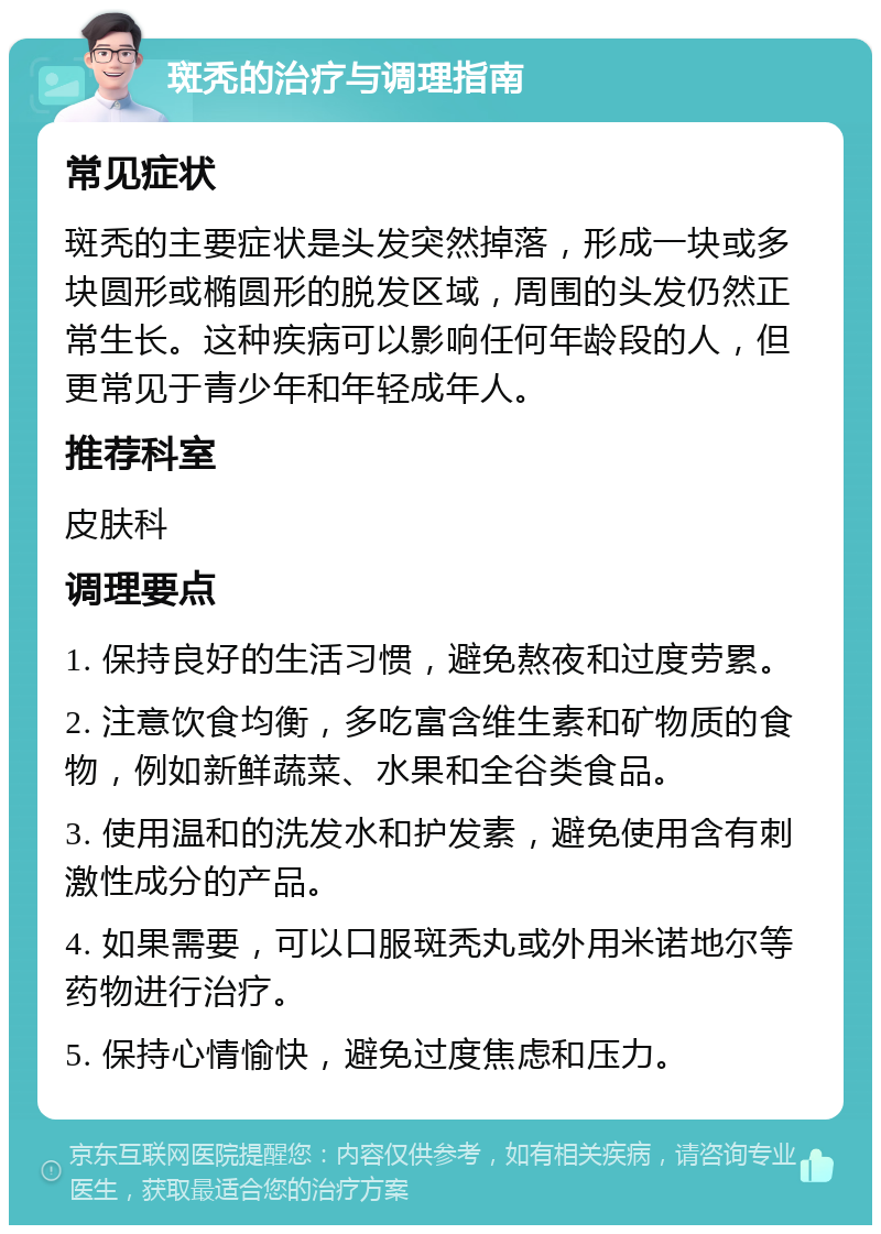 斑秃的治疗与调理指南 常见症状 斑秃的主要症状是头发突然掉落，形成一块或多块圆形或椭圆形的脱发区域，周围的头发仍然正常生长。这种疾病可以影响任何年龄段的人，但更常见于青少年和年轻成年人。 推荐科室 皮肤科 调理要点 1. 保持良好的生活习惯，避免熬夜和过度劳累。 2. 注意饮食均衡，多吃富含维生素和矿物质的食物，例如新鲜蔬菜、水果和全谷类食品。 3. 使用温和的洗发水和护发素，避免使用含有刺激性成分的产品。 4. 如果需要，可以口服斑秃丸或外用米诺地尔等药物进行治疗。 5. 保持心情愉快，避免过度焦虑和压力。