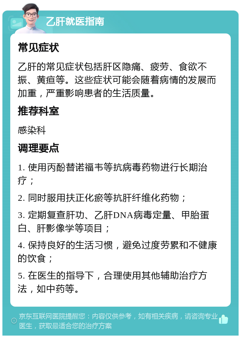 乙肝就医指南 常见症状 乙肝的常见症状包括肝区隐痛、疲劳、食欲不振、黄疸等。这些症状可能会随着病情的发展而加重，严重影响患者的生活质量。 推荐科室 感染科 调理要点 1. 使用丙酚替诺福韦等抗病毒药物进行长期治疗； 2. 同时服用扶正化瘀等抗肝纤维化药物； 3. 定期复查肝功、乙肝DNA病毒定量、甲胎蛋白、肝影像学等项目； 4. 保持良好的生活习惯，避免过度劳累和不健康的饮食； 5. 在医生的指导下，合理使用其他辅助治疗方法，如中药等。