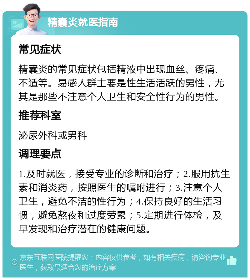 精囊炎就医指南 常见症状 精囊炎的常见症状包括精液中出现血丝、疼痛、不适等。易感人群主要是性生活活跃的男性，尤其是那些不注意个人卫生和安全性行为的男性。 推荐科室 泌尿外科或男科 调理要点 1.及时就医，接受专业的诊断和治疗；2.服用抗生素和消炎药，按照医生的嘱咐进行；3.注意个人卫生，避免不洁的性行为；4.保持良好的生活习惯，避免熬夜和过度劳累；5.定期进行体检，及早发现和治疗潜在的健康问题。