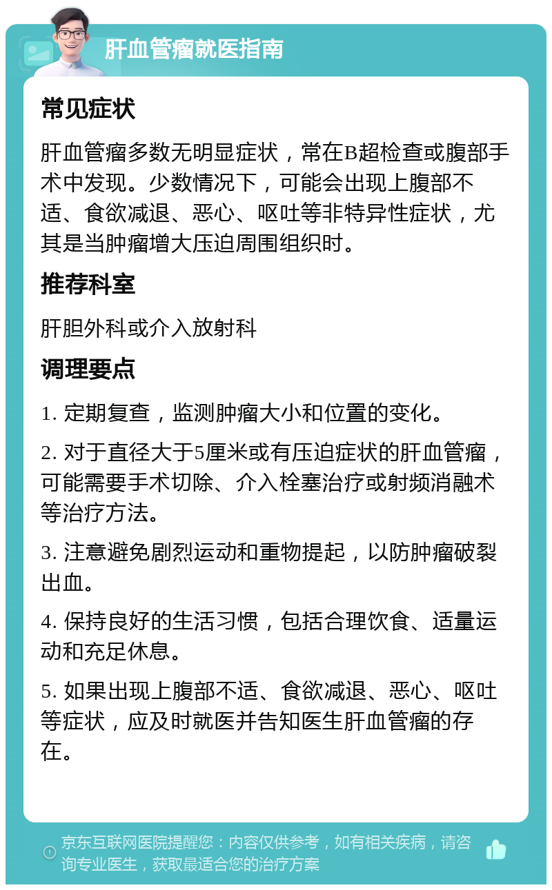 肝血管瘤就医指南 常见症状 肝血管瘤多数无明显症状，常在B超检查或腹部手术中发现。少数情况下，可能会出现上腹部不适、食欲减退、恶心、呕吐等非特异性症状，尤其是当肿瘤增大压迫周围组织时。 推荐科室 肝胆外科或介入放射科 调理要点 1. 定期复查，监测肿瘤大小和位置的变化。 2. 对于直径大于5厘米或有压迫症状的肝血管瘤，可能需要手术切除、介入栓塞治疗或射频消融术等治疗方法。 3. 注意避免剧烈运动和重物提起，以防肿瘤破裂出血。 4. 保持良好的生活习惯，包括合理饮食、适量运动和充足休息。 5. 如果出现上腹部不适、食欲减退、恶心、呕吐等症状，应及时就医并告知医生肝血管瘤的存在。