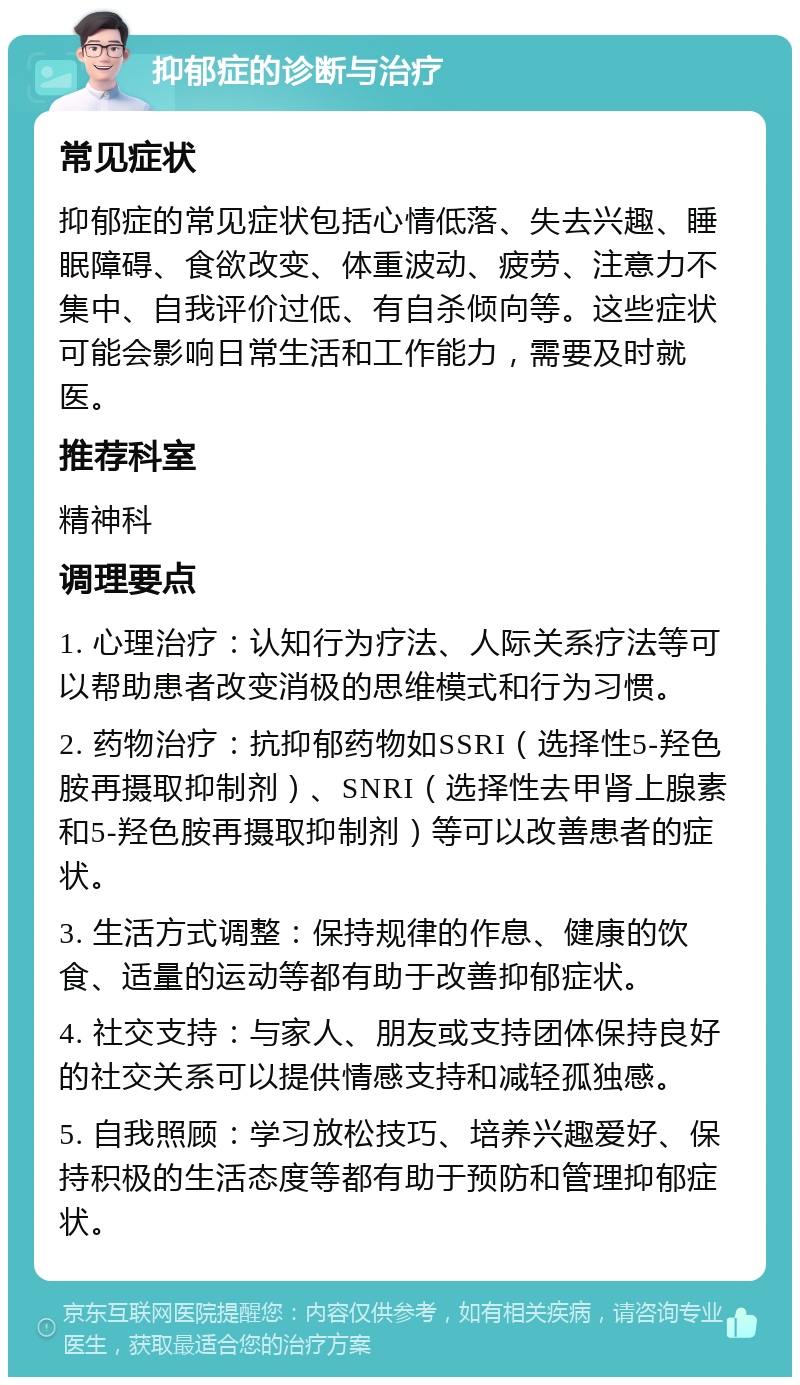 抑郁症的诊断与治疗 常见症状 抑郁症的常见症状包括心情低落、失去兴趣、睡眠障碍、食欲改变、体重波动、疲劳、注意力不集中、自我评价过低、有自杀倾向等。这些症状可能会影响日常生活和工作能力，需要及时就医。 推荐科室 精神科 调理要点 1. 心理治疗：认知行为疗法、人际关系疗法等可以帮助患者改变消极的思维模式和行为习惯。 2. 药物治疗：抗抑郁药物如SSRI（选择性5-羟色胺再摄取抑制剂）、SNRI（选择性去甲肾上腺素和5-羟色胺再摄取抑制剂）等可以改善患者的症状。 3. 生活方式调整：保持规律的作息、健康的饮食、适量的运动等都有助于改善抑郁症状。 4. 社交支持：与家人、朋友或支持团体保持良好的社交关系可以提供情感支持和减轻孤独感。 5. 自我照顾：学习放松技巧、培养兴趣爱好、保持积极的生活态度等都有助于预防和管理抑郁症状。