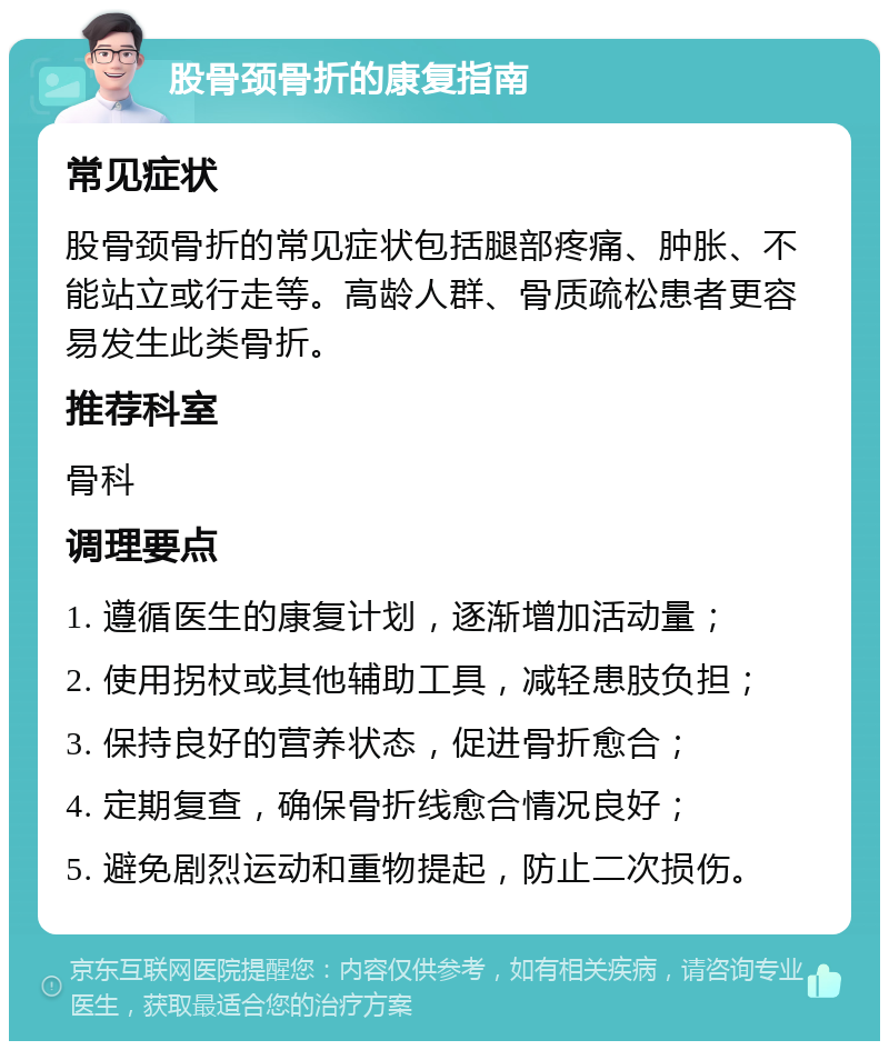 股骨颈骨折的康复指南 常见症状 股骨颈骨折的常见症状包括腿部疼痛、肿胀、不能站立或行走等。高龄人群、骨质疏松患者更容易发生此类骨折。 推荐科室 骨科 调理要点 1. 遵循医生的康复计划，逐渐增加活动量； 2. 使用拐杖或其他辅助工具，减轻患肢负担； 3. 保持良好的营养状态，促进骨折愈合； 4. 定期复查，确保骨折线愈合情况良好； 5. 避免剧烈运动和重物提起，防止二次损伤。